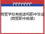 商贸学校有前途吗职中毕业(商贸职中前景)