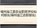 福州连江县农业职高学校如何报名(福州连江农职报名)