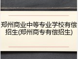 郑州商业中等专业学校有偿招生(郑州商专有偿招生)