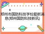 郑州市国防科技学校最新消息(郑州国防科技新讯)