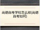 尚德自考学校怎么样(尚德自考如何)