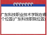 广东科技职业技术学院在哪个位置(广东科技职院位置)