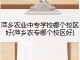 萍乡农业中专学校哪个校区好(萍乡农专哪个校区好)
