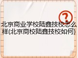 北京商业学校陆鑫技校怎么样(北京商校陆鑫技校如何)