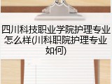 四川科技职业学院护理专业怎么样(川科职院护理专业如何)