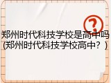 郑州时代科技学校是高中吗(郑州时代科技学校高中？)