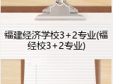 福建经济学校3+2专业(福经校3+2专业)