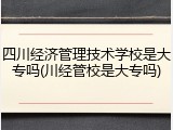 四川经济管理技术学校是大专吗(川经管校是大专吗)