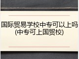 国际贸易学校中专可以上吗(中专可上国贸校)
