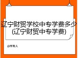 辽宁财贸学校中专学费多少(辽宁财贸中专学费)