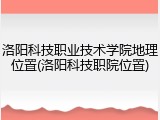 洛阳科技职业技术学院地理位置(洛阳科技职院位置)