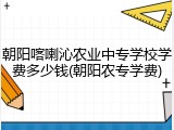朝阳喀喇沁农业中专学校学费多少钱(朝阳农专学费)