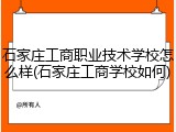 石家庄工商职业技术学校怎么样(石家庄工商学校如何)