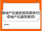 塔城产后康复医院哪家好(塔城产后康复推荐)