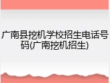 广南县挖机学校招生电话号码(广南挖机招生)