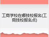 工商学校在哪技校报名(工商技校报名点)