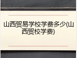 山西贸易学校学费多少(山西贸校学费)