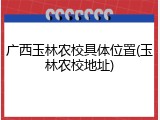 广西玉林农校具体位置(玉林农校地址)