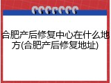 合肥产后修复中心在什么地方(合肥产后修复地址)