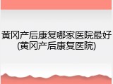 黄冈产后康复哪家医院最好(黄冈产后康复医院)