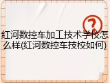 红河数控车加工技术学校怎么样(红河数控车技校如何)