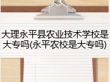 大理永平县农业技术学校是大专吗(永平农校是大专吗)