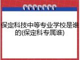 保定科技中等专业学校是谁的(保定科专属谁)