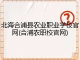 北海合浦县农业职业学校官网(合浦农职校官网)