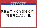 河北商贸学校在哪技校招生(河北商贸技校招生)