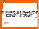 湘潭韶山农业职高学校怎么样啊(韶山农职如何)