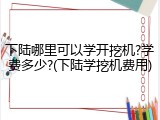 下陆哪里可以学开挖机?学费多少?(下陆学挖机费用)
