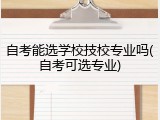 自考能选学校技校专业吗(自考可选专业)