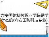 六安国防科技职业学院是学什么的(六安国防科技专业)
