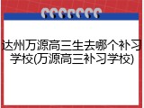 达州万源高三生去哪个补习学校(万源高三补习学校)