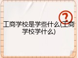 工商学校是学些什么(工商学校学什么)