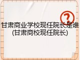 甘肃商业学校现任院长是谁(甘肃商校现任院长)