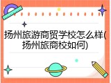 扬州旅游商贸学校怎么样(扬州旅商校如何)