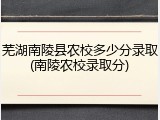 芜湖南陵县农校多少分录取(南陵农校录取分)