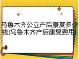 乌鲁木齐公立产后康复多少钱(乌鲁木齐产后康复费用)