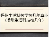 扬州生活科技学校几年毕业(扬州生活科技校几年)