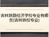 吉林铁路经济学校专业有哪些(吉林铁校专业)
