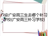 广安广安高三生去哪个补习学校(广安高三补习学校)