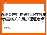 嘉峪关产后护理师证在哪里考(嘉峪关产后护理证考点)