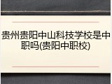 贵州贵阳中山科技学校是中职吗(贵阳中职校)