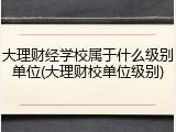 大理财经学校属于什么级别单位(大理财校单位级别)