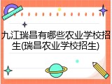 九江瑞昌有哪些农业学校招生(瑞昌农业学校招生)