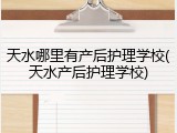 天水哪里有产后护理学校(天水产后护理学校)