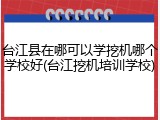 台江县在哪可以学挖机哪个学校好(台江挖机培训学校)