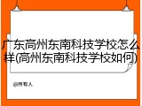 广东高州东南科技学校怎么样(高州东南科技学校如何)
