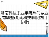 湖南科技职业学院热门专业有哪些(湖南科技职院热门专业)